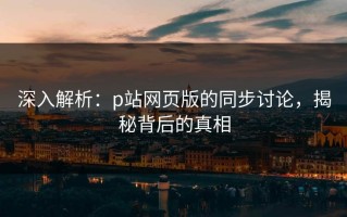 深入解析：p站网页版的同步讨论，揭秘背后的真相