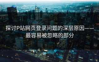 探讨P站网页登录问题的深层原因——最容易被忽略的部分
