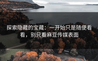 探索隐藏的宝藏：一开始只是随便看看，别只看麻豆传媒表面