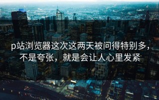 p站浏览器这次这两天被问得特别多，不是夸张，就是会让人心里发紧