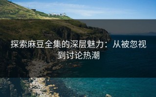 探索麻豆全集的深层魅力：从被忽视到讨论热潮