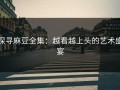 探寻麻豆全集：越看越上头的艺术盛宴
