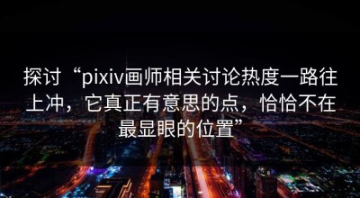探讨“pixiv画师相关讨论热度一路往上冲，它真正有意思的点，恰恰不在最显眼的位置”