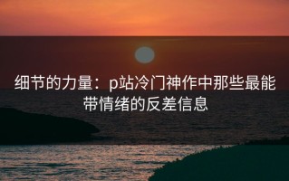 细节的力量：p站冷门神作中那些最能带情绪的反差信息