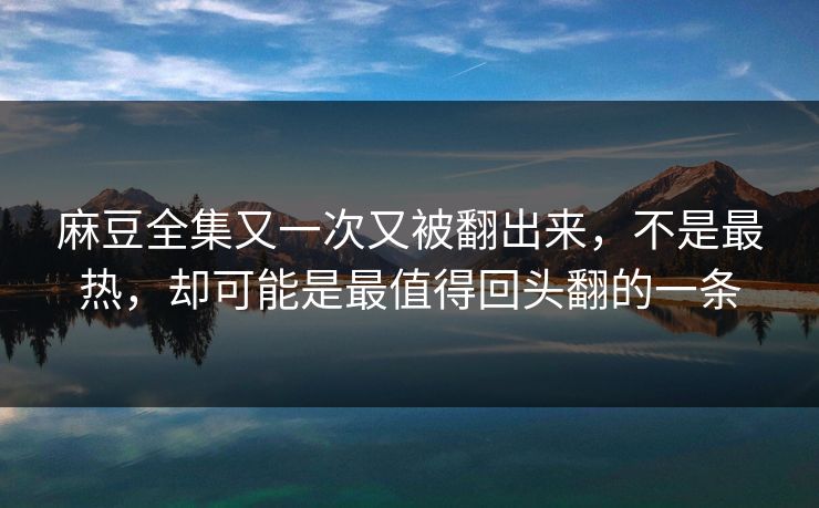 麻豆全集又一次又被翻出来，不是最热，却可能是最值得回头翻的一条-第1张图片-p站影视站 | p站镜像热门视频