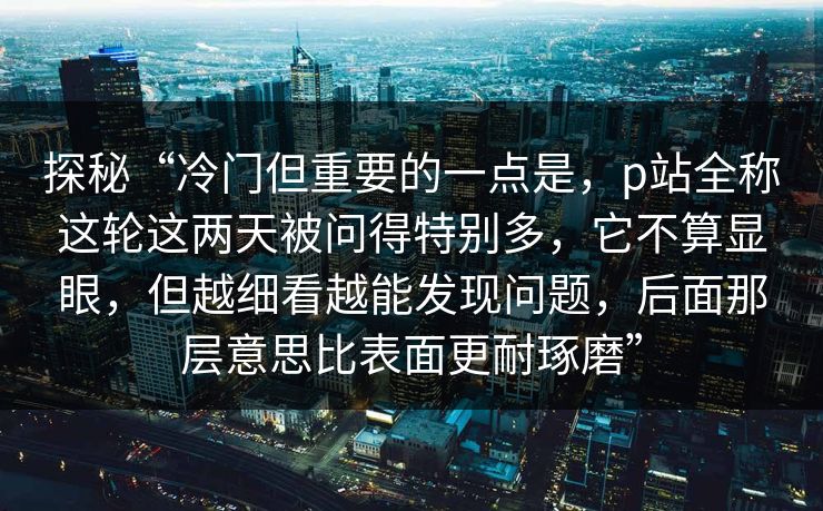 探秘“冷门但重要的一点是,p站全称这轮这两天被问得特别多,它不算显眼,但越细看越能发现问题,后面那层意思比表面更耐琢磨”-第1张图片-p站影视站 | p站镜像热门视频 探秘“冷门但重要的一点是,p站全称这轮这两天被问得特别多,它不算显眼,但越细看越能发现问题,后面那层意思比表面更耐琢磨”-第1张图片-p站影视站 | p站镜像热门视频