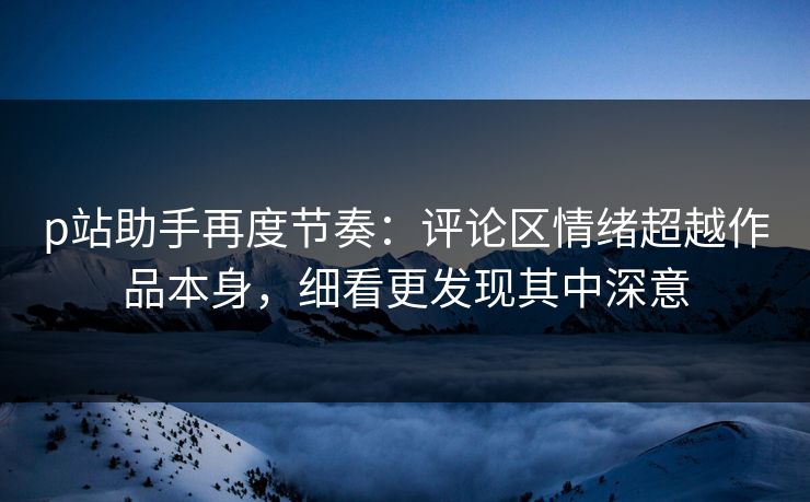 p站助手再度节奏:评论区情绪超越作品本身,细看更发现其中深意-第1张图片-p站影视站 | p站镜像热门视频 p站助手再度节奏:评论区情绪超越作品本身,细看更发现其中深意-第1张图片-p站影视站 | p站镜像热门视频