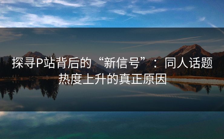 探寻P站背后的“新信号”：同人话题热度上升的真正原因-第1张图片-p站影视站 | p站镜像热门视频