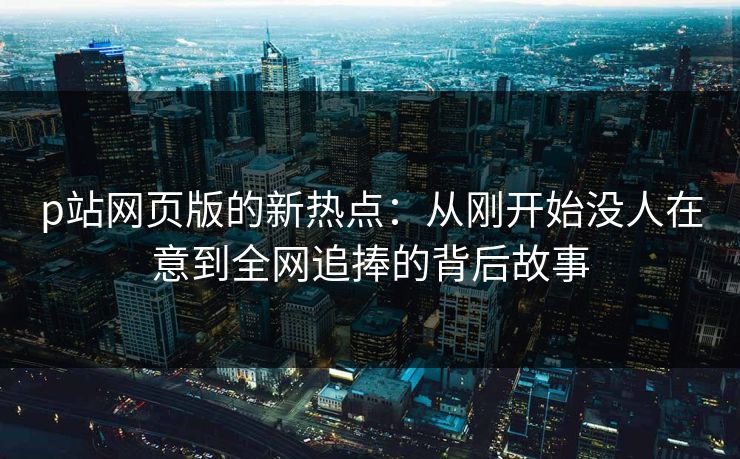 p站网页版的新热点：从刚开始没人在意到全网追捧的背后故事-第1张图片-p站影视站 | p站镜像热门视频