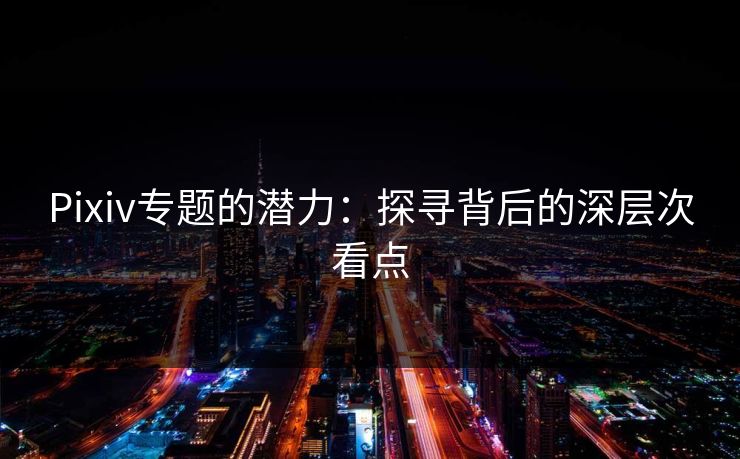 Pixiv专题的潜力：探寻背后的深层次看点-第1张图片-p站影视站 | p站镜像热门视频
