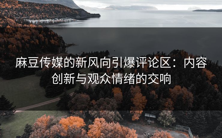 麻豆传媒的新风向引爆评论区：内容创新与观众情绪的交响