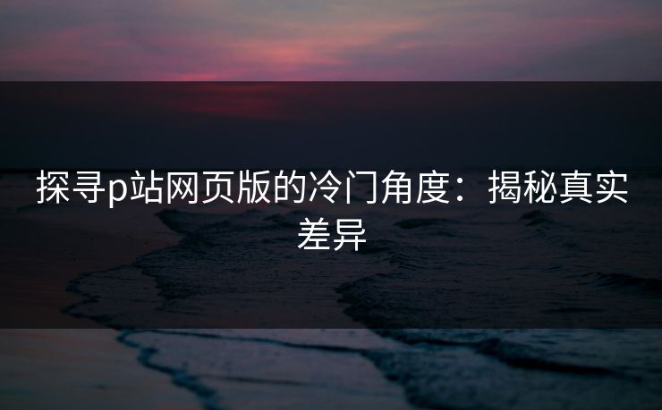 探寻p站网页版的冷门角度：揭秘真实差异-第1张图片-p站影视站 | p站镜像热门视频