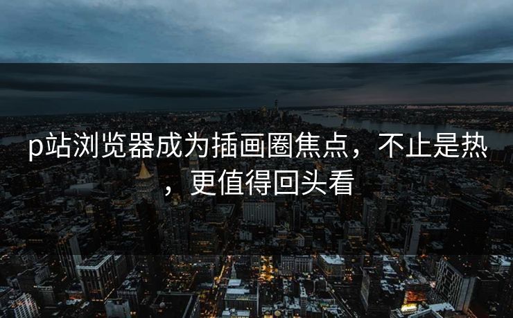 p站浏览器成为插画圈焦点,不止是热,更值得回头看-第1张图片-p站影视站 | p站镜像热门视频 p站浏览器成为插画圈焦点,不止是热,更值得回头看-第1张图片-p站影视站 | p站镜像热门视频