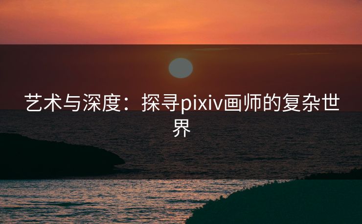 艺术与深度：探寻pixiv画师的复杂世界-第1张图片-p站影视站 | p站镜像热门视频