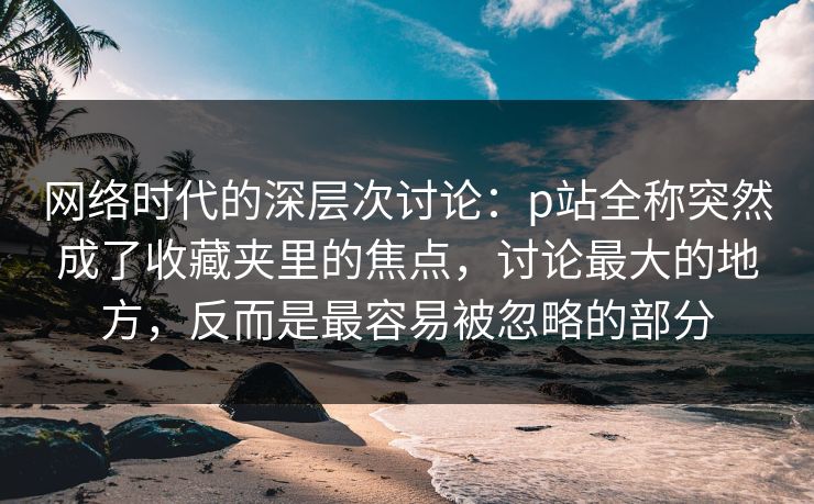 网络时代的深层次讨论：p站全称突然成了收藏夹里的焦点，讨论最大的地方，反而是最容易被忽略的部分-第1张图片-p站影视站 | p站镜像热门视频