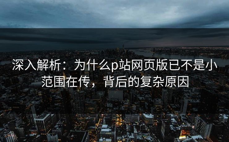 深入解析：为什么p站网页版已不是小范围在传，背后的复杂原因-第1张图片-p站影视站 | p站镜像热门视频