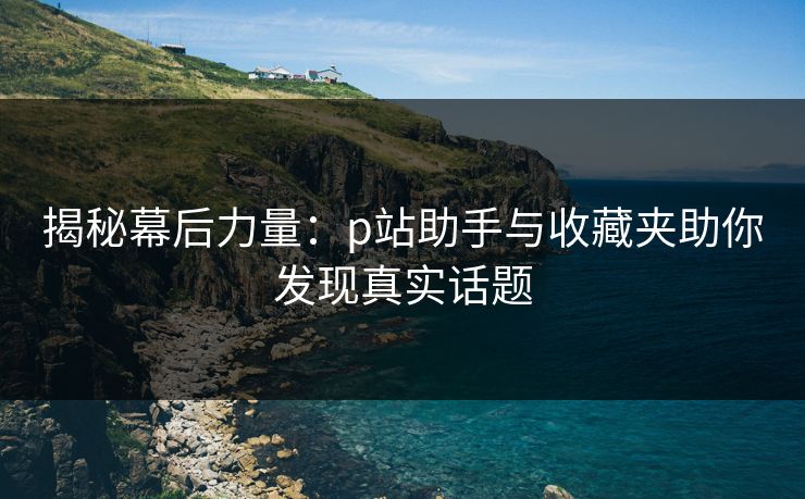 揭秘幕后力量：p站助手与收藏夹助你发现真实话题-第1张图片-p站影视站 | p站镜像热门视频