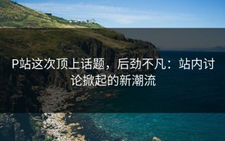 P站这次顶上话题，后劲不凡：站内讨论掀起的新潮流