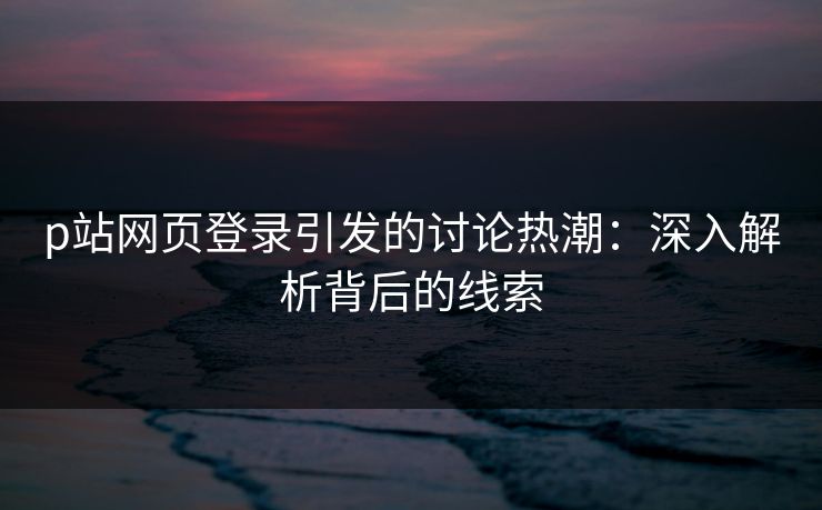 p站网页登录引发的讨论热潮:深入解析背后的线索-第1张图片-p站影视站 | p站镜像热门视频 p站网页登录引发的讨论热潮:深入解析背后的线索-第1张图片-p站影视站 | p站镜像热门视频