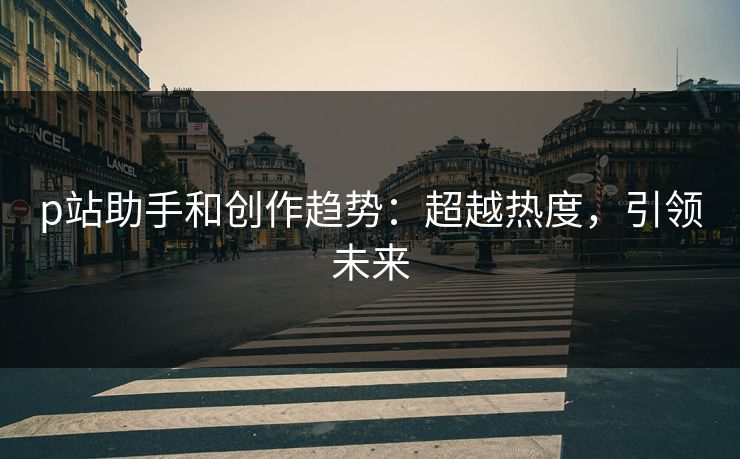 p站助手和创作趋势:超越热度,引领未来 p站助手和创作趋势:超越热度,引领未来
