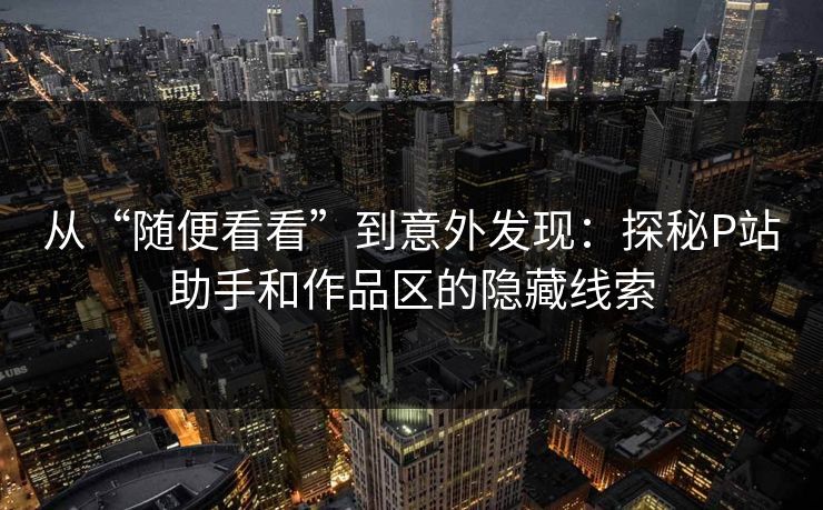 从“随便看看”到意外发现:探秘P站助手和作品区的隐藏线索-第1张图片-p站影视站 | p站镜像热门视频 从“随便看看”到意外发现:探秘P站助手和作品区的隐藏线索-第1张图片-p站影视站 | p站镜像热门视频