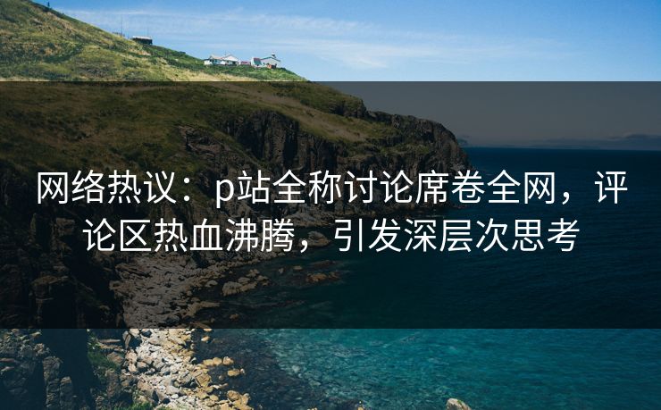 网络热议:p站全称讨论席卷全网,评论区热血沸腾,引发深层次思考-第1张图片-p站影视站 | p站镜像热门视频 网络热议:p站全称讨论席卷全网,评论区热血沸腾,引发深层次思考-第1张图片-p站影视站 | p站镜像热门视频