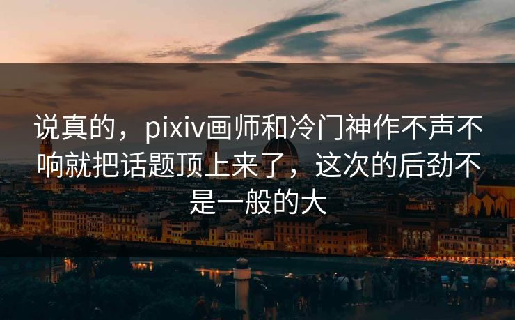 说真的,pixiv画师和冷门神作不声不响就把话题顶上来了,这次的后劲不是一般的大-第1张图片-p站影视站 | p站镜像热门视频 说真的,pixiv画师和冷门神作不声不响就把话题顶上来了,这次的后劲不是一般的大-第1张图片-p站影视站 | p站镜像热门视频
