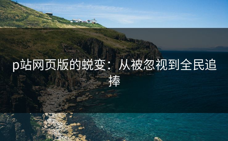 p站网页版的蜕变:从被忽视到全民追捧-第1张图片-p站影视站 | p站镜像热门视频 p站网页版的蜕变:从被忽视到全民追捧-第1张图片-p站影视站 | p站镜像热门视频