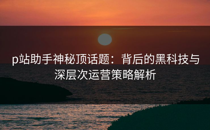 p站助手神秘顶话题:背后的黑科技与深层次运营策略解析-第1张图片-p站影视站 | p站镜像热门视频 p站助手神秘顶话题:背后的黑科技与深层次运营策略解析-第1张图片-p站影视站 | p站镜像热门视频