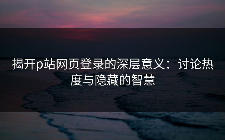 揭开p站网页登录的深层意义:讨论热度与隐藏的智慧-第1张图片-p站影视站 | p站镜像热门视频 揭开p站网页登录的深层意义:讨论热度与隐藏的智慧-第1张图片-p站影视站 | p站镜像热门视频