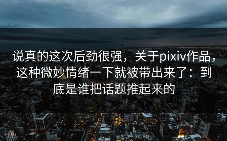 说真的这次后劲很强,关于pixiv作品,这种微妙情绪一下就被带出来了:到底是谁把话题推起来的-第1张图片-p站影视站 | p站镜像热门视频 说真的这次后劲很强,关于pixiv作品,这种微妙情绪一下就被带出来了:到底是谁把话题推起来的-第1张图片-p站影视站 | p站镜像热门视频