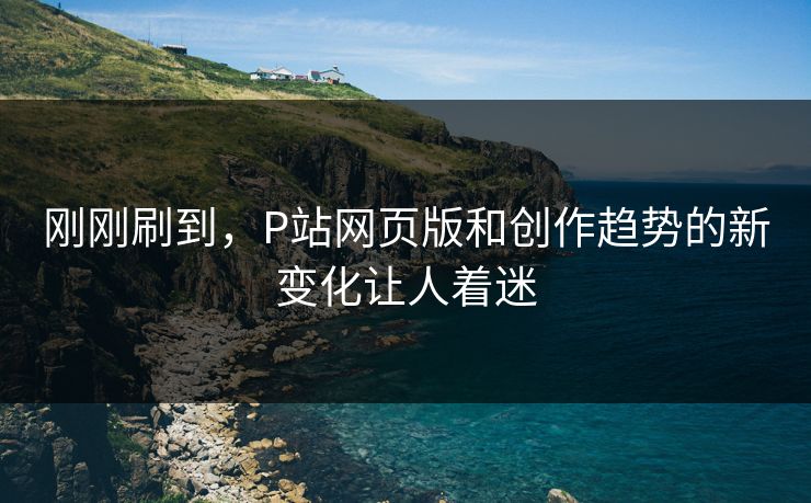 刚刚刷到,P站网页版和创作趋势的新变化让人着迷-第1张图片-p站影视站 | p站镜像热门视频 刚刚刷到,P站网页版和创作趋势的新变化让人着迷-第1张图片-p站影视站 | p站镜像热门视频