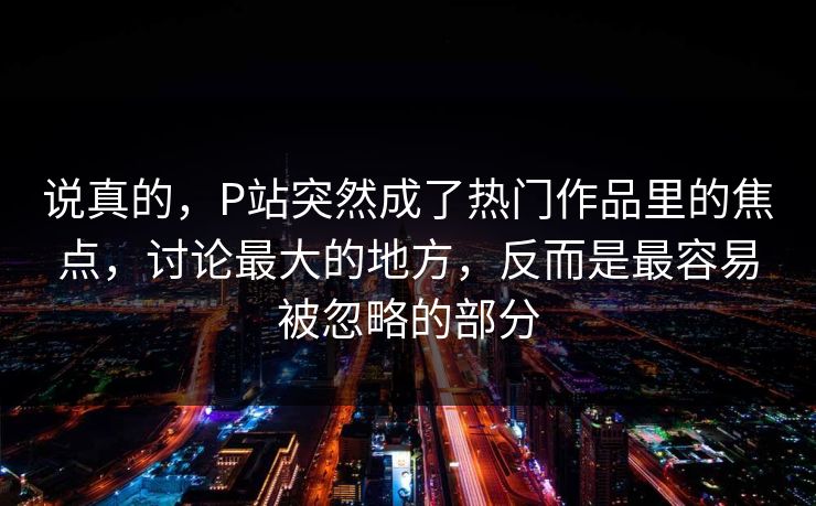 说真的，P站突然成了热门作品里的焦点，讨论最大的地方，反而是最容易被忽略的部分-第1张图片-p站影视站 | p站镜像热门视频