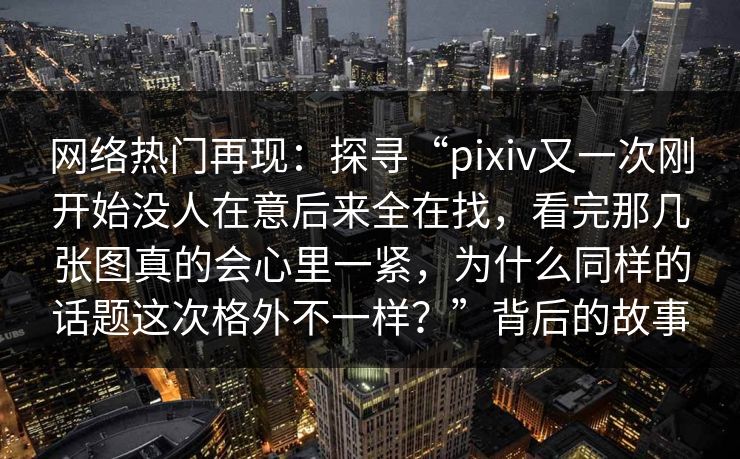 网络热门再现:探寻“pixiv又一次刚开始没人在意后来全在找,看完那几张图真的会心里一紧,为什么同样的话题这次格外不一样?”背后的故事-第1张图片-p站影视站 | p站镜像热门视频 网络热门再现:探寻“pixiv又一次刚开始没人在意后来全在找,看完那几张图真的会心里一紧,为什么同样的话题这次格外不一样?”背后的故事-第1张图片-p站影视站 | p站镜像热门视频
