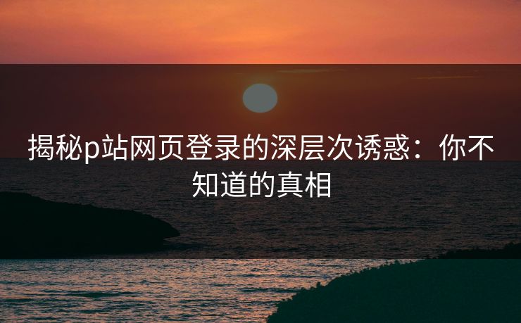 揭秘p站网页登录的深层次诱惑：你不知道的真相-第1张图片-p站影视站 | p站镜像热门视频
