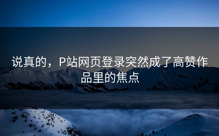 说真的,P站网页登录突然成了高赞作品里的焦点-第1张图片-p站影视站 | p站镜像热门视频 说真的,P站网页登录突然成了高赞作品里的焦点-第1张图片-p站影视站 | p站镜像热门视频
