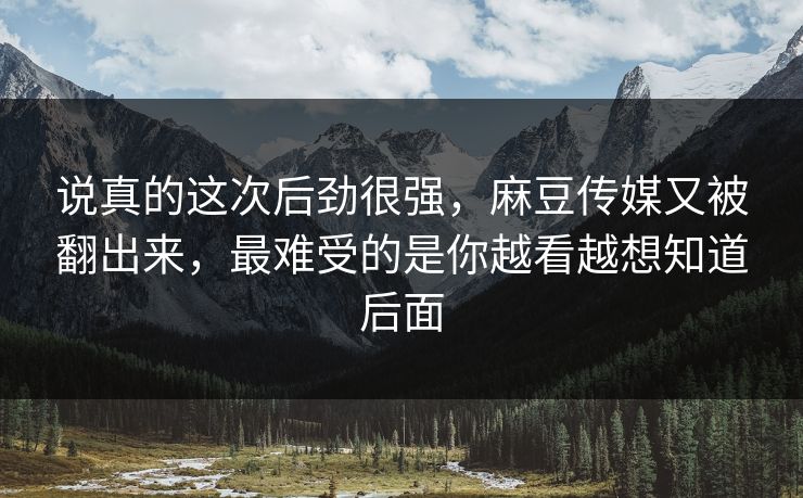 说真的这次后劲很强,麻豆传媒又被翻出来,最难受的是你越看越想知道后面-第1张图片-p站影视站 | p站镜像热门视频 说真的这次后劲很强,麻豆传媒又被翻出来,最难受的是你越看越想知道后面-第1张图片-p站影视站 | p站镜像热门视频