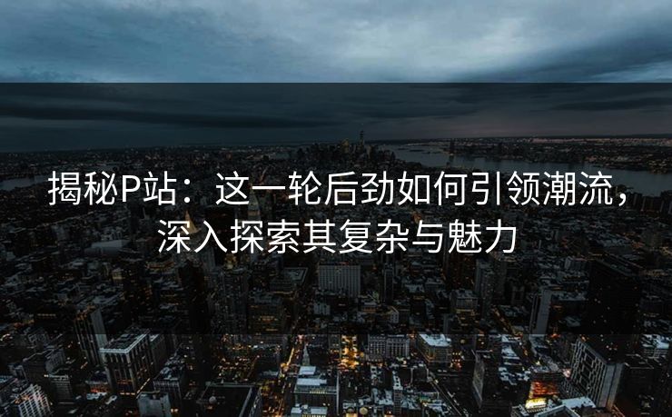 揭秘P站:这一轮后劲如何引领潮流,深入探索其复杂与魅力-第1张图片-p站影视站 | p站镜像热门视频 揭秘P站:这一轮后劲如何引领潮流,深入探索其复杂与魅力-第1张图片-p站影视站 | p站镜像热门视频