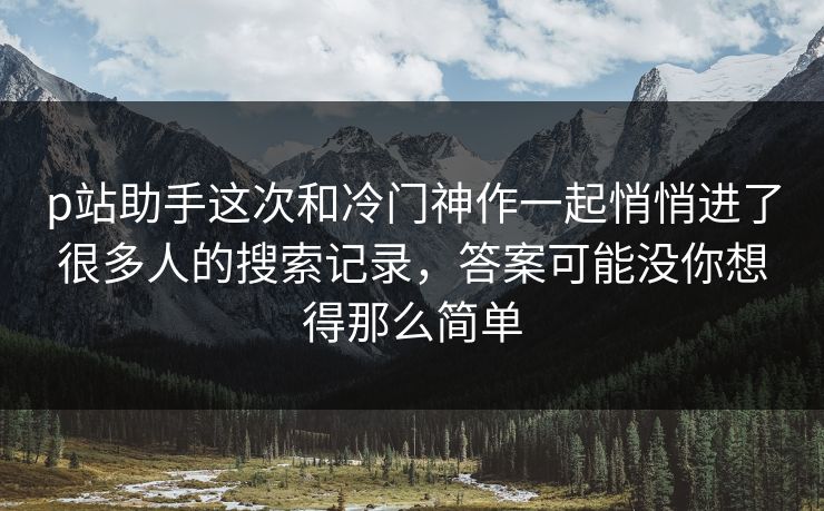 p站助手这次和冷门神作一起悄悄进了很多人的搜索记录，答案可能没你想得那么简单-第1张图片-p站影视站 | p站镜像热门视频