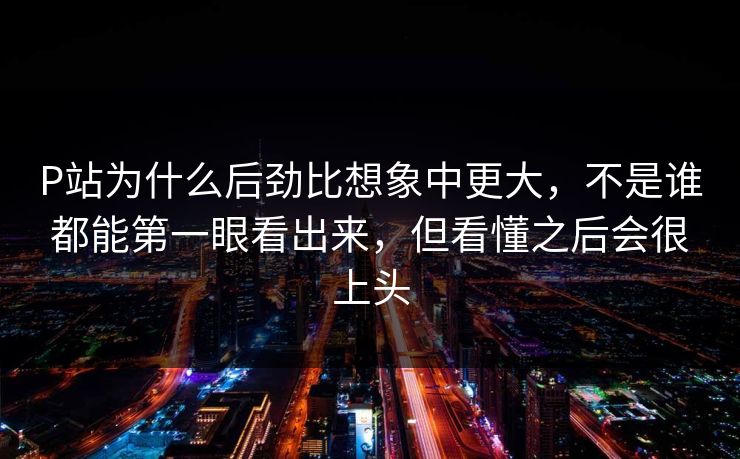 P站为什么后劲比想象中更大,不是谁都能第一眼看出来,但看懂之后会很上头-第1张图片-p站影视站 | p站镜像热门视频 P站为什么后劲比想象中更大,不是谁都能第一眼看出来,但看懂之后会很上头-第1张图片-p站影视站 | p站镜像热门视频