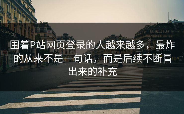 围着P站网页登录的人越来越多,最炸的从来不是一句话,而是后续不断冒出来的补充-第1张图片-p站影视站 | p站镜像热门视频 围着P站网页登录的人越来越多,最炸的从来不是一句话,而是后续不断冒出来的补充-第1张图片-p站影视站 | p站镜像热门视频