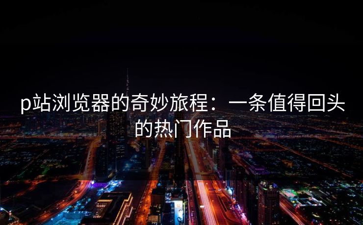 p站浏览器的奇妙旅程:一条值得回头的热门作品-第1张图片-p站影视站 | p站镜像热门视频 p站浏览器的奇妙旅程:一条值得回头的热门作品-第1张图片-p站影视站 | p站镜像热门视频