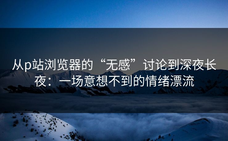 从p站浏览器的“无感”讨论到深夜长夜:一场意想不到的情绪漂流-第1张图片-p站影视站 | p站镜像热门视频 从p站浏览器的“无感”讨论到深夜长夜:一场意想不到的情绪漂流-第1张图片-p站影视站 | p站镜像热门视频